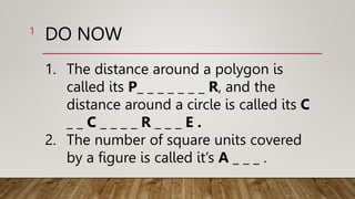 DO NOW
1. The distance around a polygon is
called its P_ _ _ _ _ _ _ R, and the
distance around a circle is called its C
_ _ C _ _ _ _ R _ _ _ E .
2. The number of square units covered
by a figure is called it’s A _ _ _ .
1
 