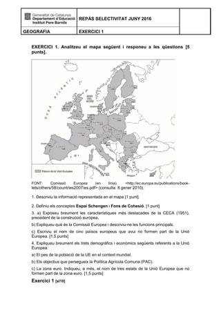 REPÀS SELECTIVITAT JUNY 2016
GEOGRAFIA EXERCICI 1
EXERCICI 1. Analitzeu el mapa següent i responeu a les qüestions [5
punts].
FONT: Comissió Europea (en línia). <http://ec.europa.eu/publications/book-
lets/others/58/countries2007/es.pdf> (consulta: 8 gener 2010).
1. Descriviu la informació representada en el mapa [1 punt].
2. Definiu els conceptes Espai Schengen i Fons de Cohesió. [1 punt]
3. a) Exposeu breument les característiques més destacades de la CECA (1951),
precedent de la construcció europea.
b) Expliqueu què és la Comissió Europea i descriviu-ne les funcions principals.
c) Escriviu el nom de cinc països europeus que avui no formen part de la Unió
Europea. [1,5 punts]
4. Expliqueu breument els trets demogràfics i econòmics següents referents a la Unió
Europea:
a) El pes de la població de la UE en el context mundial.
b) Els objectius que persegueix la Política Agrícola Comuna (PAC).
c) La zona euro. Indiqueu, a més, el nom de tres estats de la Unió Europea que no
formen part de la zona euro. [1,5 punts]
Exercici 1 [sl10]
 
