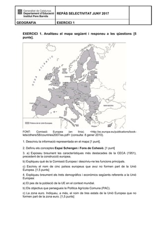 REPÀS SELECTIVITAT JUNY 2017
GEOGRAFIA EXERCICI 1
EXERCICI 1. Analitzeu el mapa següent i responeu a les qüestions [5
punts].
FONT: Comissió Europea (en línia). <http://ec.europa.eu/publications/book-
lets/others/58/countries2007/es.pdf> (consulta: 8 gener 2010).
1. Descriviu la informació representada en el mapa [1 punt].
2. Definiu els conceptes Espai Schengen i Fons de Cohesió. [1 punt]
3. a) Exposeu breument les característiques més destacades de la CECA (1951),
precedent de la construcció europea.
b) Expliqueu què és la Comissió Europea i descriviu-ne les funcions principals.
c) Escriviu el nom de cinc països europeus que avui no formen part de la Unió
Europea. [1,5 punts]
4. Expliqueu breument els trets demogràfics i econòmics següents referents a la Unió
Europea:
a) El pes de la població de la UE en el context mundial.
b) Els objectius que persegueix la Política Agrícola Comuna (PAC).
c) La zona euro. Indiqueu, a més, el nom de tres estats de la Unió Europea que no
formen part de la zona euro. [1,5 punts]
 