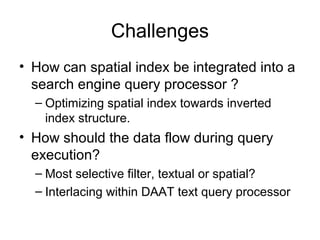 Challenges
• How can spatial index be integrated into a
search engine query processor ?
– Optimizing spatial index towards inverted
index structure.
• How should the data flow during query
execution?
– Most selective filter, textual or spatial?
– Interlacing within DAAT text query processor
 