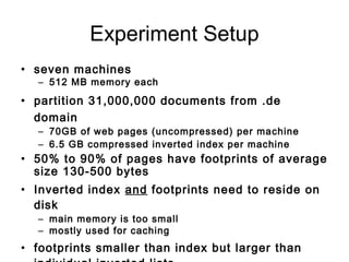Experiment Setup
• seven machines
– 512 MB memory each
• partition 31,000,000 documents from .de
domain
– 70GB of web pages (uncompressed) per machine
– 6.5 GB compressed inverted index per machine
• 50% to 90% of pages have footprints of average
size 130-500 bytes
• Inverted index and footprints need to reside on
disk
– main memory is too small
– mostly used for caching
• footprints smaller than index but larger than
 