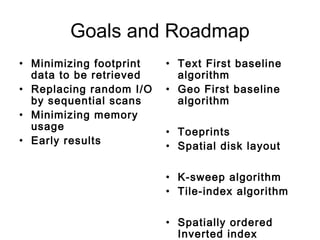 Goals and Roadmap
• Minimizing footprint
data to be retrieved
• Replacing random I/O
by sequential scans
• Minimizing memory
usage
• Early results
• Text First baseline
algorithm
• Geo First baseline
algorithm
• Toeprints
• Spatial disk layout
• K-sweep algorithm
• Tile-index algorithm
• Spatially ordered
Inverted index
 