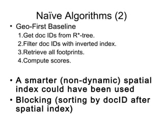 Naïve Algorithms (2)
• Geo-First Baseline
1.Get doc IDs from R*-tree.
2.Filter doc IDs with inverted index.
3.Retrieve all footprints.
4.Compute scores.
• A smarter (non-dynamic) spatial
index could have been used
• Blocking (sorting by docID after
spatial index)
 