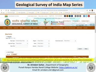 Dr. Arindam Sarkar , Department of Geography
Purash Kanpur Haridas Nandi College Website: https://pkhnm.ac.in/
Email ID: arindam.srkr1@gmail.com
Source: https://images.app.goo.gl/eaoWHpkn7eRJ1UBN6
Geological Survey of India Map Series
Link: https://www.gsi.gov.in/webcenter/portal/OCBIS/pageMAPS/pageMapsSeries?_adf.ctrl-state=10yy26v5hj_5&_afrLoop=34565175324019128#!
 