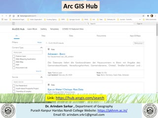 Dr. Arindam Sarkar , Department of Geography
Purash Kanpur Haridas Nandi College Website: https://pkhnm.ac.in/
Email ID: arindam.srkr1@gmail.com
Source: https://images.app.goo.gl/eaoWHpkn7eRJ1UBN6
Link: https://hub.arcgis.com/search
Arc GIS Hub
 
