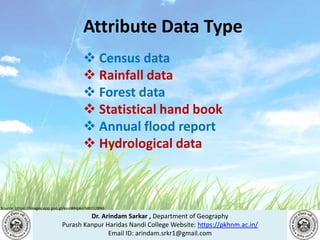Dr. Arindam Sarkar , Department of Geography
Purash Kanpur Haridas Nandi College Website: https://pkhnm.ac.in/
Email ID: arindam.srkr1@gmail.com
Source: https://images.app.goo.gl/eaoWHpkn7eRJ1UBN6
Attribute Data Type
 Census data
 Rainfall data
 Forest data
 Statistical hand book
 Annual flood report
 Hydrological data
 