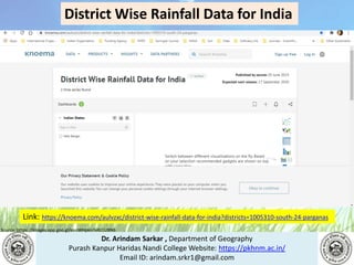 Dr. Arindam Sarkar , Department of Geography
Purash Kanpur Haridas Nandi College Website: https://pkhnm.ac.in/
Email ID: arindam.srkr1@gmail.com
Source: https://images.app.goo.gl/eaoWHpkn7eRJ1UBN6
District Wise Rainfall Data for India
Link: https://knoema.com/aulvzxc/district-wise-rainfall-data-for-india?districts=1005310-south-24-parganas
 