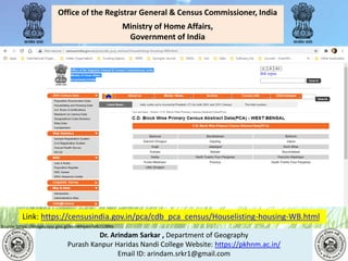 Dr. Arindam Sarkar , Department of Geography
Purash Kanpur Haridas Nandi College Website: https://pkhnm.ac.in/
Email ID: arindam.srkr1@gmail.com
Source: https://images.app.goo.gl/eaoWHpkn7eRJ1UBN6
Office of the Registrar General & Census Commissioner, India
Ministry of Home Affairs,
Government of India
Link: https://censusindia.gov.in/pca/cdb_pca_census/Houselisting-housing-WB.html
 