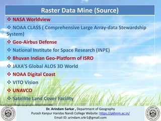Dr. Arindam Sarkar , Department of Geography
Purash Kanpur Haridas Nandi College Website: https://pkhnm.ac.in/
Email ID: arindam.srkr1@gmail.com
Source: https://images.app.goo.gl/eaoWHpkn7eRJ1UBN6
Raster Data Mine (Source)
 NASA Worldview
 NOAA CLASS ( Comprehensive Large Array-data Stewardship
System)
 Geo-Airbus Defense
 National Institute for Space Research (INPE)
 Bhuvan Indian Geo-Platform of ISRO
 JAXA’S Global ALOS 3D World
 NOAA Digital Coast
 VITO Vision
 UNAVCO
 Satellite Land Cover Facility
 