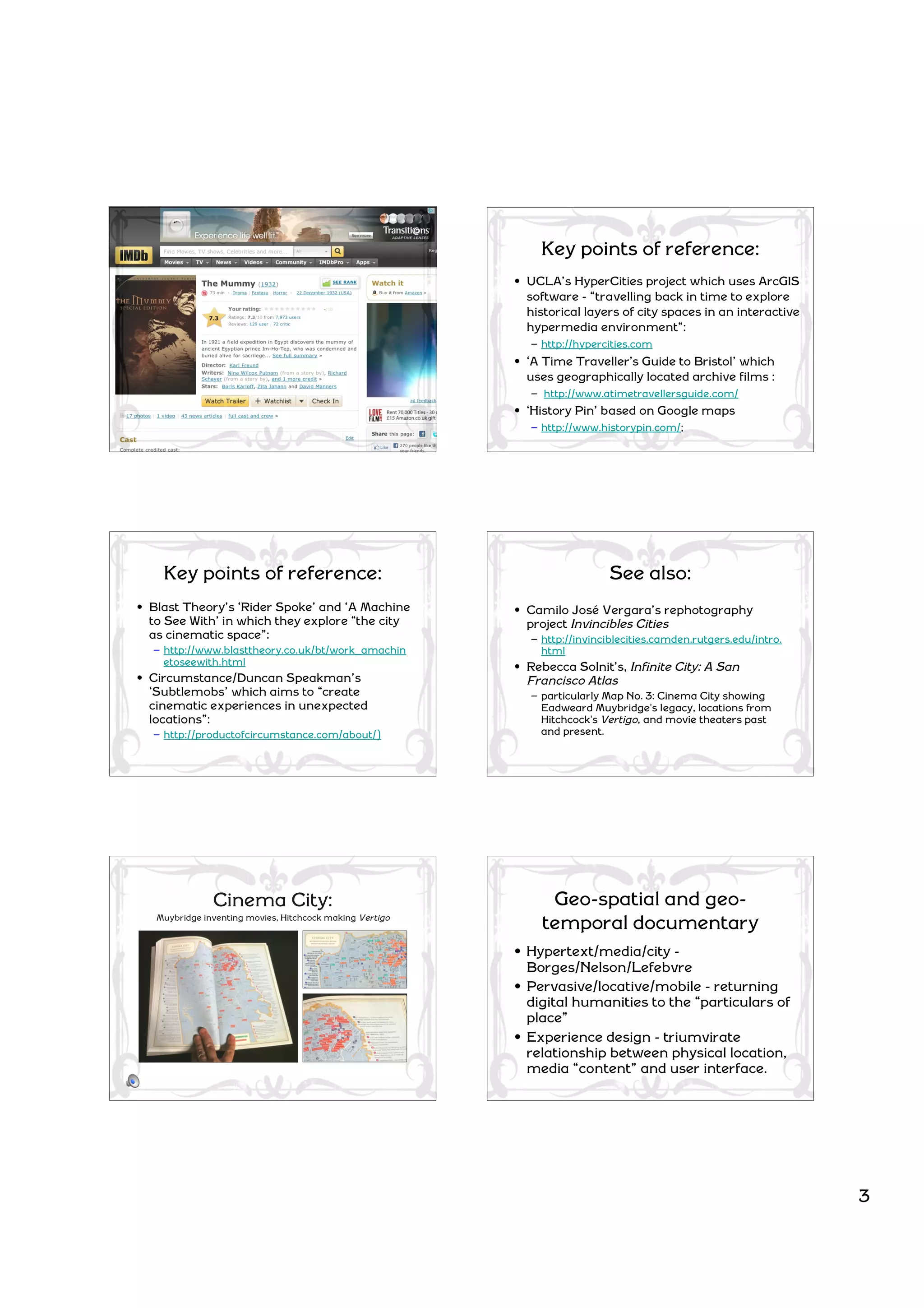 Key points of reference:
                                                          • UCLA’s HyperCities project which uses ArcGIS
                                                            software - “travelling back in time to explore
                                                            historical layers of city spaces in an interactive
                                                            hypermedia environment”:
                                                            – http://hypercities.com
                                                          • ‘A Time Traveller’s Guide to Bristol’ which
                                                            uses geographically located archive films :
                                                            – http://www.atimetravellersguide.com/
                                                          • ‘History Pin’ based on Google maps
                                                            – http://www.historypin.com/;




    Key points of reference:                                               See also:
• Blast Theory’s ‘Rider Spoke’ and ‘A Machine             • Camilo José Vergara’s rephotography
  to See With’ in which they explore “the city              project Invincibles Cities
  as cinematic space”:                                      – http://invinciblecities.camden.rutgers.edu/intro.
  – http://www.blasttheory.co.uk/bt/work_amachin              html
    etoseewith.html                                       • Rebecca Solnit’s, Infinite City: A San
• Circumstance/Duncan Speakman’s                            Francisco Atlas
  ‘Subtlemobs’ which aims to “create                        – particularly Map No. 3: Cinema City showing
  cinematic experiences in unexpected                         Eadweard Muybridge's legacy, locations from
  locations”:                                                 Hitchcock's Vertigo, and movie theaters past
  – http://productofcircumstance.com/about/)                  and present.




               Cinema City:                                     Geo-spatial and geo-
   Muybridge inventing movies, Hitchcock making Vertigo
                                                               temporal documentary
                                                          • Hypertext/media/city -
                                                            Borges/Nelson/Lefebvre
                                                          • Pervasive/locative/mobile - returning
                                                            digital humanities to the “particulars of
                                                            place”
                                                          • Experience design - triumvirate
                                                            relationship between physical location,
                                                            media “content” and user interface.




                                                                                                                  3
 