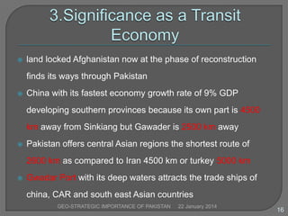 

land locked Afghanistan now at the phase of reconstruction
finds its ways through Pakistan



China with its fastest economy growth rate of 9% GDP

developing southern provinces because its own part is 4500
km away from Sinkiang but Gawader is 2500 km away


Pakistan offers central Asian regions the shortest route of
2600 km as compared to Iran 4500 km or turkey 5000 km



Gwadar Port with its deep waters attracts the trade ships of

china, CAR and south east Asian countries
GEO-STRATEGIC IMPORTANCE OF PAKISTAN

22 January 2014

16

 