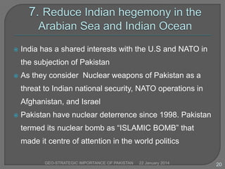 

India has a shared interests with the U.S and NATO in
the subjection of Pakistan



As they consider Nuclear weapons of Pakistan as a
threat to Indian national security, NATO operations in
Afghanistan, and Israel



Pakistan have nuclear deterrence since 1998. Pakistan
termed its nuclear bomb as “ISLAMIC BOMB” that
made it centre of attention in the world politics
GEO-STRATEGIC IMPORTANCE OF PAKISTAN

22 January 2014

20

 
