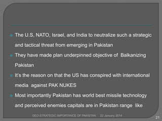 

The U.S, NATO, Israel, and India to neutralize such a strategic
and tactical threat from emerging in Pakistan



They have made plan underpinned objective of Balkanizing
Pakistan



It’s the reason on that the US has conspired with international

media against PAK NUKES


Most importantly Pakistan has world best missile technology
and perceived enemies capitals are in Pakistan range like
GEO-STRATEGIC IMPORTANCE OF PAKISTAN

22 January 2014

21

 