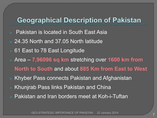 

Pakistan is located in South East Asia



24.35 North and 37.05 North latitude



61 East to 78 East Longitude



Area – 7,96096 sq km stretching over 1600 km from
North to South and about 885 Km from East to West



Khyber Pass connects Pakistan and Afghanistan



Khunjrab Pass links Pakistan and China



Pakistan and Iran borders meet at Koh-i-Tuftan
GEO-STRATEGIC IMPORTANCE OF PAKISTAN

22 January 2014

7

 