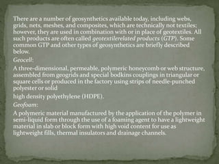 There are a number of geosynthetics available today, including webs,
grids, nets, meshes, and composites, which are technically not textiles;
however, they are used in combination with or in place of geotextiles. All
such products are often called geotextilerelated products (GTP). Some
common GTP and other types of geosynthetics are briefly described
below.
Geocell:
A three-dimensional, permeable, polymeric honeycomb or web structure,
assembled from geogrids and special bodkins couplings in triangular or
square cells or produced in the factory using strips of needle-punched
polyester or solid
high density polyethylene (HDPE).
Geofoam:
A polymeric material manufactured by the application of the polymer in
semi-liquid form through the use of a foaming agent to have a lightweight
material in slab or block form with high void content for use as
lightweight fills, thermal insulators and drainage channels.
 