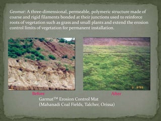 Geomat: A three-dimensional, permeable, polymeric structure made of
coarse and rigid filaments bonded at their junctions used to reinforce
roots of vegetation such as grass and small plants and extend the erosion
control limits of vegetation for permanent installation.
GarmatTM Erosion Control Mat
(Mahanadi Coal Fields, Talcher, Orissa)
Before After
 