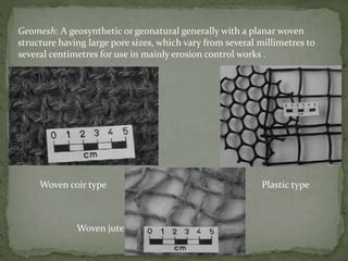 Geomesh: A geosynthetic or geonatural generally with a planar woven
structure having large pore sizes, which vary from several millimetres to
several centimetres for use in mainly erosion control works .
Woven coir type Plastic type
Woven jute
 