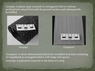 Geopipe: A plastic pipe (smooth or corrugated with or without
perforations) placed beneath the ground surface and subsequently
backfilled.
Geopipe Geospacer
Geospacer: A three-dimensional polymeric moulded structure consisting
of cuspidated or corrugated plates with large void spaces.
Geostrip: A polymeric material in the form of a strip.
 