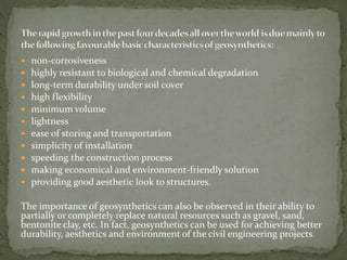  non-corrosiveness
 highly resistant to biological and chemical degradation
 long-term durability under soil cover
 high flexibility
 minimum volume
 lightness
 ease of storing and transportation
 simplicity of installation
 speeding the construction process
 making economical and environment-friendly solution
 providing good aesthetic look to structures.
The importance of geosynthetics can also be observed in their ability to
partially or completely replace natural resources such as gravel, sand,
bentonite clay, etc. In fact, geosynthetics can be used for achieving better
durability, aesthetics and environment of the civil engineering projects.
 