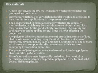 Raw materials
 Almost exclusively, the raw materials from which geosynthetics are
produced are polymeric.
 Polymers are materials of very high molecular weight and are found to
have multifarious applications in the present society.
 The polymers used to manufacture geosynthetics are generally
thermoplastics, which may be amorphous or semi-crystalline. Such
materials melt on heating and solidify on cooling. The heating and
cooling cycles can be applied several times without affecting the
properties.
 Any polymer, whether amorphous or semi-crystalline, consists of long
chain molecules containing many identical chemical units bound
together by covalent bonds. Each unit may be composed of one or more
small molecular compounds called monomers, which are most
commonly hydrocarbon molecules.
 The process of joining monomers, end to end, to form long polymer
chains is called polymerization.
 Manufacture of polymers is generally carried out by chemical or
petrochemical companies who produce polymers in the form of solid
pellets, flakes or granules.
 