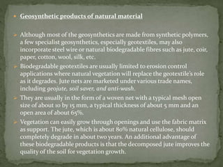  Geosynthetic products of natural material
 Although most of the geosynthetics are made from synthetic polymers,
a few specialist geosynthetics, especially geotextiles, may also
incorporate steel wire or natural biodegradable fibres such as jute, coir,
paper, cotton, wool, silk, etc.
 Biodegradable geotextiles are usually limited to erosion control
applications where natural vegetation will replace the geotextile’s role
as it degrades. Jute nets are marketed under various trade names,
including geojute, soil saver, and anti-wash.
 They are usually in the form of a woven net with a typical mesh open
size of about 10 by 15 mm, a typical thickness of about 5 mm and an
open area of about 65%.
 Vegetation can easily grow through openings and use the fabric matrix
as support. The jute, which is about 80% natural cellulose, should
completely degrade in about two years. An additional advantage of
these biodegradable products is that the decomposed jute improves the
quality of the soil for vegetation growth.
 