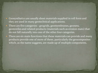  Geosynthetics are usually sheet materials supplied in roll form and
they are used in many geotechnical applications.
 There are five categories - geogrids, geomembranes, geonets,
geotextiles and related products (materials such as erosion mats) that
do not fall naturally into one of the other four categories.
 There are six main functions that these materials can provide and many
products provide one of more of these, particularly the geocomposites
which, as the name suggests, are made up of multiple components.
 