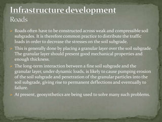  Roads often have to be constructed across weak and compressible soil
subgrades. It is therefore common practice to distribute the traffic
loads in order to decrease the stresses on the soil subgrade.
 This is generally done by placing a granular layer over the soil subgrade.
The granular layer should present good mechanical properties and
enough thickness.
 The long-term interaction between a fine soil subgrade and the
granular layer, under dynamic loads, is likely to cause pumping erosion
of the soil subgrade and penetration of the granular particles into the
soil subgrade, giving rise to permanent deflections and eventually to
failure.
 At present, geosynthetics are being used to solve many such problems.
 