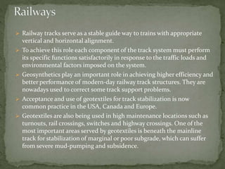  Railway tracks serve as a stable guide way to trains with appropriate
vertical and horizontal alignment.
 To achieve this role each component of the track system must perform
its specific functions satisfactorily in response to the traffic loads and
environmental factors imposed on the system.
 Geosynthetics play an important role in achieving higher efficiency and
better performance of modern-day railway track structures. They are
nowadays used to correct some track support problems.
 Acceptance and use of geotextiles for track stabilization is now
common practice in the USA, Canada and Europe.
 Geotextiles are also being used in high maintenance locations such as
turnouts, rail crossings, switches and highway crossings. One of the
most important areas served by geotextiles is beneath the mainline
track for stabilization of marginal or poor subgrade, which can suffer
from severe mud-pumping and subsidence.
 