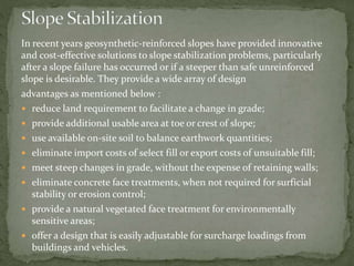In recent years geosynthetic-reinforced slopes have provided innovative
and cost-effective solutions to slope stabilization problems, particularly
after a slope failure has occurred or if a steeper than safe unreinforced
slope is desirable. They provide a wide array of design
advantages as mentioned below :
 reduce land requirement to facilitate a change in grade;
 provide additional usable area at toe or crest of slope;
 use available on-site soil to balance earthwork quantities;
 eliminate import costs of select fill or export costs of unsuitable fill;
 meet steep changes in grade, without the expense of retaining walls;
 eliminate concrete face treatments, when not required for surficial
stability or erosion control;
 provide a natural vegetated face treatment for environmentally
sensitive areas;
 offer a design that is easily adjustable for surcharge loadings from
buildings and vehicles.
 