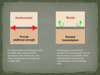 Providing additional strength to soils
to enable steep slopes and soil
structures to be constructed, and
allow construction over weak and
variable soils.
Isolating one material from
another. The most frequent use of
this function is in landfills where
impermeable linings prevent
contamination of surrounding
soils.
 