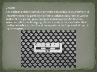 Geonet:
It is a planar, polymeric product consisting of a regular dense network of
integrally connected parallel sets of ribs overlying similar sets at various
angles. At first glance, geonets appear similar to geogrids; however,
geonets are different from geogrids, not mainly in the material or their
configuration but in their functions to perform the in-plane drainage of
liquids or gases.
 
