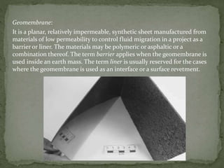 Geomembrane:
It is a planar, relatively impermeable, synthetic sheet manufactured from
materials of low permeability to control fluid migration in a project as a
barrier or liner. The materials may be polymeric or asphaltic or a
combination thereof. The term barrier applies when the geomembrane is
used inside an earth mass. The term liner is usually reserved for the cases
where the geomembrane is used as an interface or a surface revetment.
 