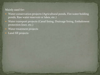Mainly used for:
 Water conservation projects (Agricultural ponds, Fire water holding
ponds, Raw water reservoir or lakes, etc.)
 Water transport projects (Canal lining, Drainage lining, Embakment
protection liner, etc.)
 Water treatment projects
 Land fill projects
 