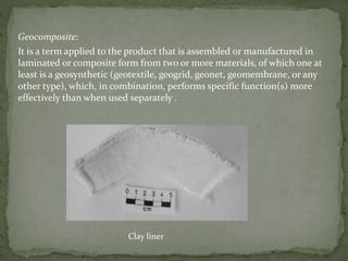 Geocomposite:
It is a term applied to the product that is assembled or manufactured in
laminated or composite form from two or more materials, of which one at
least is a geosynthetic (geotextile, geogrid, geonet, geomembrane, or any
other type), which, in combination, performs specific function(s) more
effectively than when used separately .
Clay liner
 