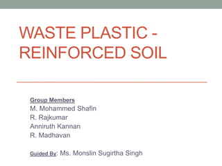 WASTE PLASTIC FIBER REINFORCED SOIL
A PROJECT REPORT
Submitted by
ANNIRUTH KANNAN R.U (113211103005)
M. MOHAMMED SHAFIN (113211103045)
R. MADHAVAN (113211103039)
R. RAJKUMAR (113211103070)
In partial fulfilment for the award of the degree
of
BACHELOR OF ENGINEERING
in
CIVIL ENGINEERING
VELAMMAL ENGINEERING COLLEGE, CHENNAI
ANNA UNIVERSITY::CHENNAI 600 025
APRIL 2015
 