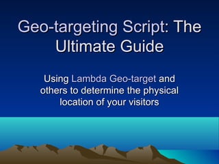 Geo-targeting Script : The Ultimate Guide Using  Lambda Geo-target  and others to determine the physical location of your visitors 