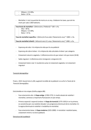 - Mitjana = 15-30‰
- Baixa = 15 ‰
- Mortalitat → són la quantitat de morts en un any, s’elaboren les taxes, que són les
morts per cada 1.000 habitants.
Taxa bruta de mortalitat = (Defuncions / Població) * 100 = x ‰
- Alta = 30 ‰
- Mitjana = 15-30‰
- Baixa = 15 ‰
-
Taxa de mortalitat específica = (Defunció d’una edat / Naixements vius) * 1000 = x ‰
Taxa de mortalitat infantil = Defunció nens 0-1 anys / Naixements vius) * 1000 = x ‰
- Esperança de vida → la mitjana de vida que té una població
- Esperança de vida al néixer → la mitjana de vida calculada al néixer i per categoria
- Creixement natural o vegetatiu → diferencia entre els que neixen i els que moren (N-M)
- Saldo migratori → diferència entre immigrants i emigrants (I-E)
- Creixement total o real → resultat de sumar el creixement vegetatiu i el creixement
migratori
Transició demogràfica:
Finals s. XVIII i durant tot el s.XIX, augment increïble de la població i es va fer la Teoria de la
Transició Demogràfica.
Està dividida en tres etapes (Gràfica pàgina 88):
- Fase estacionària alta → Etapa antiga (1700-1775) → nivells elevats de natalitat i
mortalitat, sotmesos a importants fluctuacions en poc temps.
- Primera expansió i expansió tardana → Etapa de transició (1775-1925)→ en la primera,
es caracteritza per una natalitat elevada i una progressiva disminució de la mortalitat. En
la segona disminueix la natalitat i s’estabilitza la mortalitat.
- Fase estacionària baixa → Etapa moderna (1925-2000) → mortalitat i natalitat baixes,
creixement mínim o nul de la població.
Estructura de la població:
 
