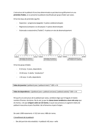 L’estructura de la població d’una àrea determinada es pot descriure gràficament en una
piràmide d’edats, on es presenta la població classificada per grups d’edat i per sexes.
Hi ha tres tipus de piràmides (pg 91):
- Expansiva – progressiva (pagoda) → països subdesenvolupats
- Regressiva (campana o as de piques) → països desenvolupats
- Estancada o estacionària (“bulbo”) → països en vies de desenvolupament
Hi ha tres grups d’edats:
- 0-14 anys → joves, dependents
- 15-64 anys → adults, “productors”
- + 65 anys → vells, dependents
Índex de joventut: (població jove / població total ) * 100 = x %
Índex de dependència = ((població jove + població anciana) / població adulta) *100 = x %
Pel que fa a la estructura de la població per sexes, semblaria lògic que hi hagués el mateix
nombre d’homes i de dones. No és així, ja que les dones tenen tendència a viure més anys que
els homes, i els que emigren solen ser els homes, la qual cosa provoca un augment relatiu de
població masculina al país d’acollida i de la femenina al país d’origen.
De cada 1.000 naixements → 512 són nens i 488 són nenes.
L’envelliment de la població:
- Des del punt de vista estadístic → població +65 anys = vella
 