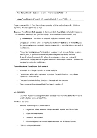 Taxa d’envelliment = (Població +65 anys / Total població) * 100 = x %
Índex d’envelliment = (Població +65 anys / Població 0-15 anys) * 100 = x %
Poblacions envellides → Taxa d’envelliment superior 10%, fecunditat inferior 2,1 fills/dona,
esperança de vida superior als 70 anys.
Causes de l’envelliment de la població → disminució de la fecunditat, mortalitat i migracions.
La primera és la més important, ja que comporta un nombre de naixements més baix:
- ↓ Fecunditat → ↓ Quantitat de persones joves → ↑Persones velles
- Una població envellida també comporta una disminució de la taxa de mortalitat, és a
dir, augmenta l’esperança de vida. L’esperança de vida té una relació important amb el
nivell de vida.
- Pel que fa a les migracions, l’emigració en busca de treball sempre afecta a persones
adultes joves, la qual cosa provoca una pèrdua de joves i de la seva possible
descendència en la població. Als països desenvolupats es dona una emigració
“pensionista”, cosa que ha fet augmentar l’índex d’envelliment sobretot a determinats
punts de les costes del mediterrani.
Conseqüències de l’envelliment de la població
- Increment de la despesa pública en protecció social
- L’envelliment afecta a les inversions, el consum, l’estalvi, i fins i tot a estratègies
comercials i immobiliàries.
- Crea nous llocs de treball en els sectors d’atenció a la tercera edat.
- Zones amb envelliment de població (barris antics, pobles...)
Les migracions:
- Moviment migratori: desplaçament de la població des del seu lloc de residencia cap a
un altre. Pot ser temporal o definitiu.
N’hi ha de dos tipus:
- Interiors: no modifiquen la població total:
 Emigracions rurals: de zones rurals a la ciutats o zones industrialitzades.
 Migracions interurbanes
 Temporals o estacionals
 Moviments pendulars: del lloc de residència al lloc de treball, estudis...
- Exteriors: creuar una frontera
 
