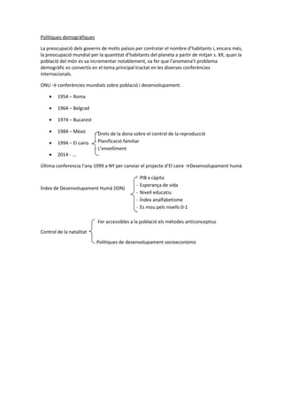 Polítiques demogràfiques
La preocupació dels governs de molts països per controlar el nombre d’habitants i, encara més,
la preocupació mundial per la quantitat d’habitants del planeta a partir de mitjan s. XX, quan la
població del món es va incrementar notablement, va fer que l’anomena’t problema
demogràfic es convertís en el tema principal tractat en les diverses conferències
internacionals.
ONU → conferències mundials sobre població i desenvolupament.
• 1954 – Roma
• 1964 – Belgrad
• 1974 – Bucarest
• 1984 – Mèxic
• 1994 – El cairo
• 2014 - ...
Última conferencia l’any 1999 a NY per canviar el projecte d’El caire →Desenvolupament humà
Índex de Desenvolupament Humà (IDN)
Fer accessibles a la població els mètodes anticonceptius
Control de la natalitat
Polítiques de desenvolupament socioeconòmic
- PIB x càpita
- Esperança de vida
- Nivell educatiu
- Índex analfabetisme
- Es mou pels nivells 0-1
- Drets de la dona sobre el control de la reproducció
- Planificació familiar
- L’envelliment
 