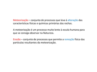 Meteorização – conjunto de processos que leva à alteração das
características físicas e químicas primárias das rochas.
A meteorização é um processo muito lento à escala humana para
que se consiga observar na Natureza.
Erosão – conjunto de processos que permite a remoção física das
partículas resultantes da meteorização.
 