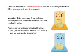 • Efeito da temperatura – termoclastia – dilatações e contracções térmicas
diferenciadas nos diferentes minerais.
Variações de temperatura → variações no
volume; minerais diferentes comportam-se de
modo diferente.
Regiões com grandes amplitudes térmicas
diárias (desertos quentes e secos, - 20 a 40oC)
→ grande fracturação das rochas.
 