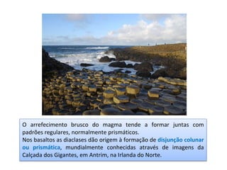 O arrefecimento brusco do magma tende a formar juntas com
padrões regulares, normalmente prismáticos.
Nos basaltos as diaclases dão origem à formação de disjunção colunar
ou prismática, mundialmente conhecidas através de imagens da
Calçada dos Gigantes, em Antrim, na Irlanda do Norte.
 