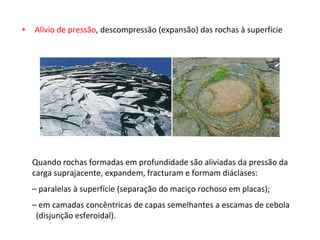 • Alívio de pressão, descompressão (expansão) das rochas à superfície
Quando rochas formadas em profundidade são aliviadas da pressão da
carga suprajacente, expandem, fracturam e formam diáclases:
– paralelas à superfície (separação do maciço rochoso em placas);
– em camadas concêntricas de capas semelhantes a escamas de cebola
(disjunção esferoidal).
 