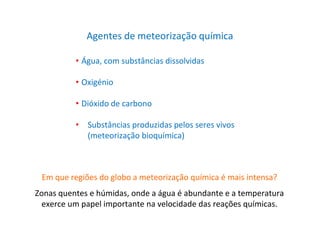 Agentes de meteorização química
• Água, com substâncias dissolvidas
• Oxigénio
• Dióxido de carbono
• Substâncias produzidas pelos seres vivos
(meteorização bioquímica)
Em que regiões do globo a meteorização química é mais intensa?
Zonas quentes e húmidas, onde a água é abundante e a temperatura
exerce um papel importante na velocidade das reações químicas.
 