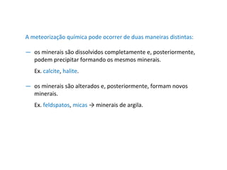 A meteorização química pode ocorrer de duas maneiras distintas:
— os minerais são dissolvidos completamente e, posteriormente,
podem precipitar formando os mesmos minerais.
Ex. calcite, halite.
— os minerais são alterados e, posteriormente, formam novos
minerais.
Ex. feldspatos, micas → minerais de argila.
 