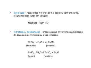 • Dissolução – reação dos minerais com a água ou com um ácido,
resultando iões livres em solução.
NaCl(aq) → Na+ + Cl-
• Hidratação / desidratação – processos que envolvem a combinação
de água com os minerais ou a sua remoção.
Fe2O3 + 3H2O → 2Fe(OH)3
(hematite) (limonite)
CaSO4 . 2H2O → CaSO4 + 2H2O
(gesso) (anidrite)
 