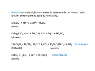 • Hidrólise – substituição dos catiões da estrutura de um mineral pelos
iões H+, com origem na água ou num ácido.
Mg2SiO4 + 4H+ → 2Mg2+ + H4SiO4
(olivina)
CaMgSi2O6 + 4H+ + 2H2O → Ca2+ + Mg2+ + 2H4SiO4
(piroxena)
2KAlSi3O8 + H2CO3 + H2O → K2CO3 + Al2Si2O5(OH)4+ 4SiO2 Caulinização
(feldspato) (caulinite)
CaCO3 + H2CO3 → Ca2+ + 2(HCO3
-) Carbonatação
(calcite)
 