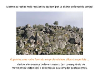 O granito, uma rocha formada em profundidade, aflora à superfície ...
... devido a fenómenos de levantamento (em consequência de
movimentos tectónicos) e de remoção das camadas suprajacentes.
Mesmo as rochas mais resistentes acabam por se alterar ao longo do tempo!
 