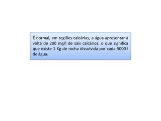 É normal, em regiões calcárias, a água apresentar à
volta de 200 mg/l de sais calcários, o que significa
que existe 1 Kg de rocha dissolvida por cada 5000 l
de água.
 